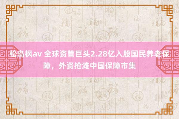 松岛枫av 全球资管巨头2.28亿入股国民养老保障，外资抢滩中国保障市集