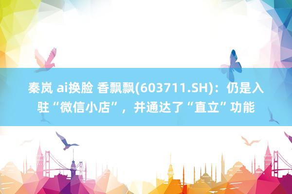 秦岚 ai换脸 香飘飘(603711.SH)：仍是入驻“微信小店”，并通达了“直立”功能