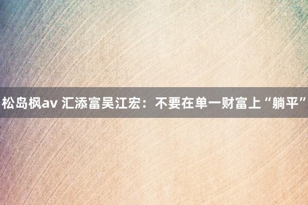 松岛枫av 汇添富吴江宏：不要在单一财富上“躺平”