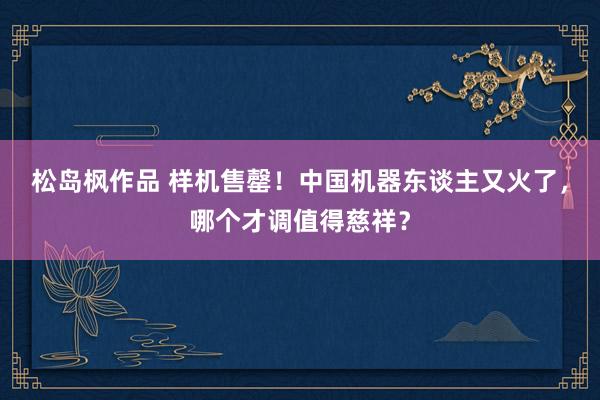 松岛枫作品 样机售罄！中国机器东谈主又火了，哪个才调值得慈祥？