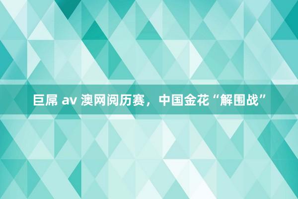 巨屌 av 澳网阅历赛，中国金花“解围战”