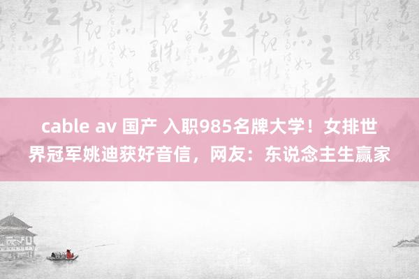 cable av 国产 入职985名牌大学！女排世界冠军姚迪获好音信，网友：东说念主生赢家