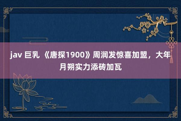jav 巨乳 《唐探1900》周润发惊喜加盟，大年月朔实力添砖加瓦