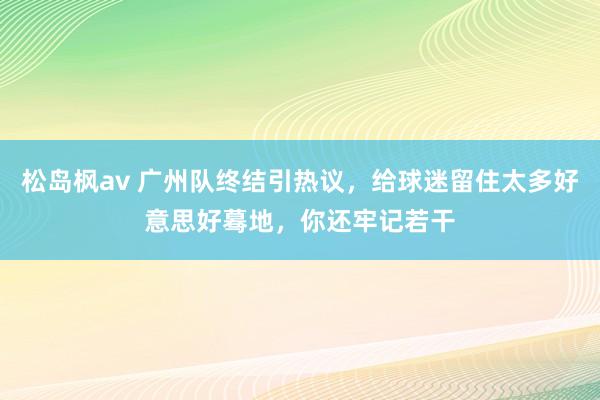 松岛枫av 广州队终结引热议，给球迷留住太多好意思好蓦地，你还牢记若干