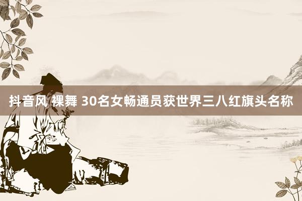 抖音风 裸舞 30名女畅通员获世界三八红旗头名称