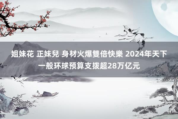 姐妹花 正妹兒 身材火爆雙倍快樂 2024年天下一般环球预算支拨超28万亿元