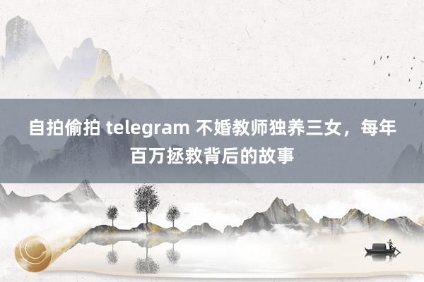 自拍偷拍 telegram 不婚教师独养三女，每年百万拯救背后的故事