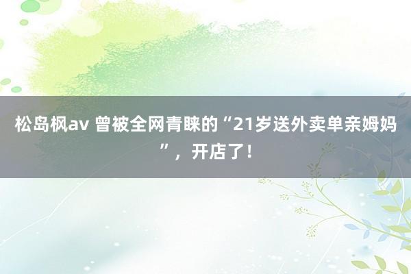 松岛枫av 曾被全网青睐的“21岁送外卖单亲姆妈”，开店了！