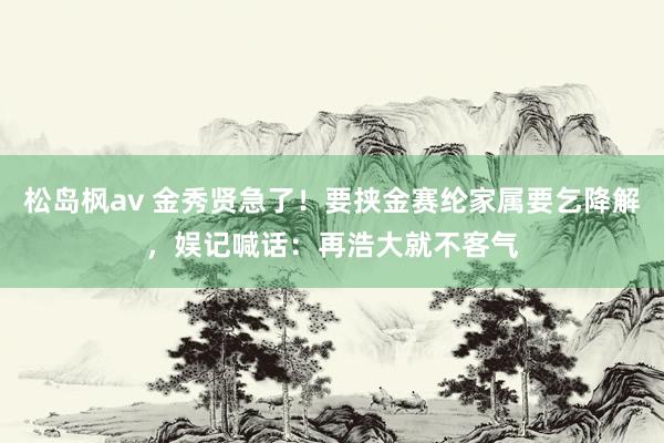 松岛枫av 金秀贤急了！要挟金赛纶家属要乞降解，娱记喊话：再浩大就不客气