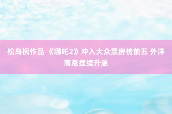 松岛枫作品 《哪吒2》冲入大众票房榜前五 外洋高涨捏续升温