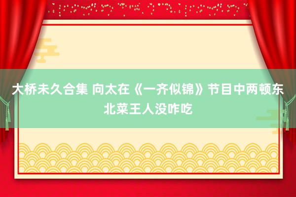大桥未久合集 向太在《一齐似锦》节目中两顿东北菜王人没咋吃