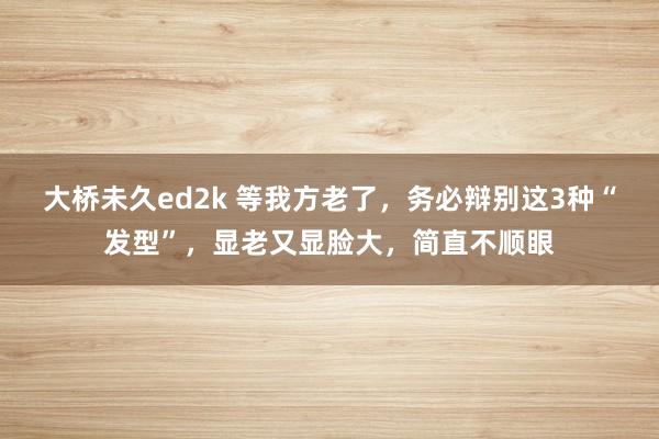 大桥未久ed2k 等我方老了，务必辩别这3种“发型”，显老又显脸大，简直不顺眼