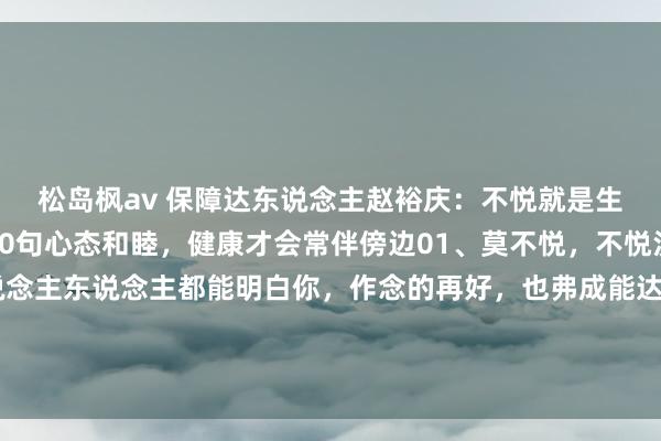 松岛枫av 保障达东说念主赵裕庆:不悦就是生病,动怒就是玩命!10句心态和睦,健康才会常伴傍边01、莫不悦,不悦没意旨。不要期许东说念主东说念主都能明白你,作念的再好,也弗成能达到东说念主东说念主闲隙,作念的再多,不一定东说念主东说念主都说好。你不悦,...
