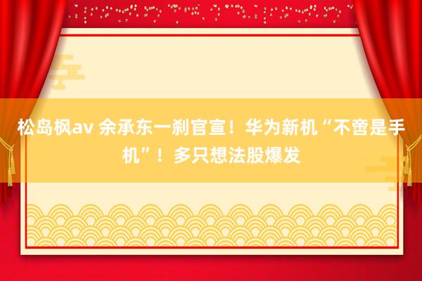 松岛枫av 余承东一刹官宣！华为新机“不啻是手机”！多只想法股爆发