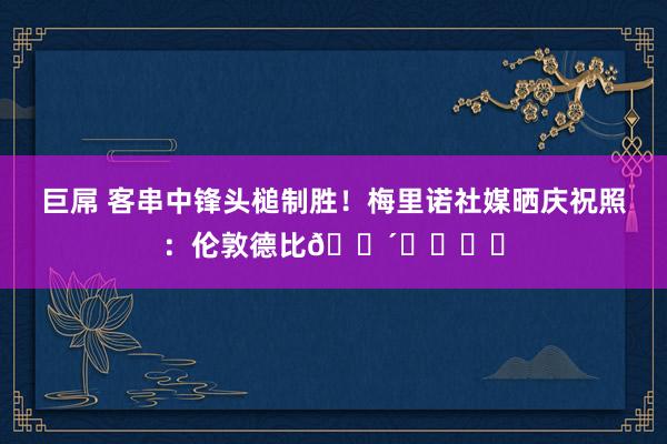 巨屌 客串中锋头槌制胜！梅里诺社媒晒庆祝照：伦敦德比🔴⛳️⚽️
