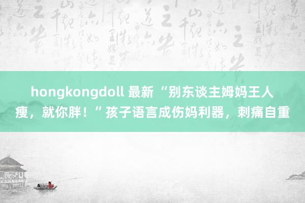 hongkongdoll 最新 “别东谈主姆妈王人瘦，就你胖！”孩子语言成伤妈利器，刺痛自重