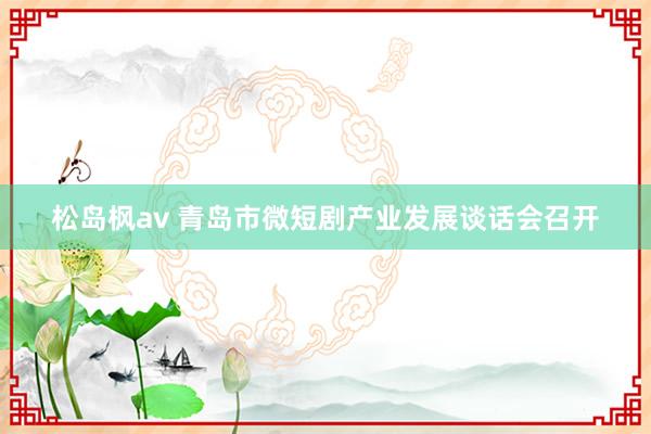 松岛枫av 青岛市微短剧产业发展谈话会召开