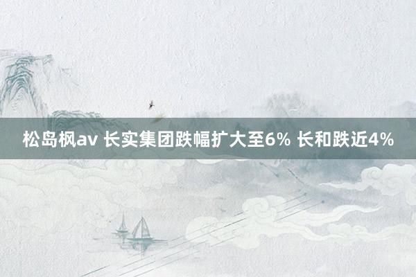 松岛枫av 长实集团跌幅扩大至6% 长和跌近4%