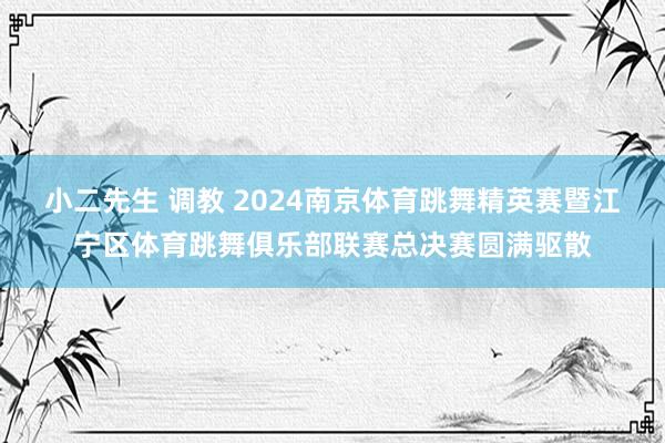 小二先生 调教 2024南京体育跳舞精英赛暨江宁区体育跳舞俱乐部联赛总决赛圆满驱散