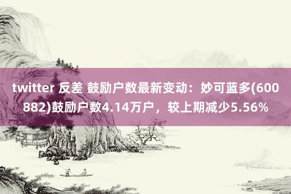 twitter 反差 鼓励户数最新变动：妙可蓝多(600882)鼓励户数4.14万户，较上期减少5.56%