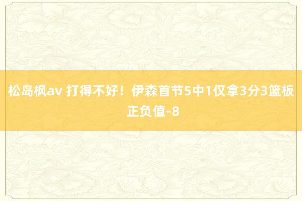 松岛枫av 打得不好！伊森首节5中1仅拿3分3篮板 正负值-8
