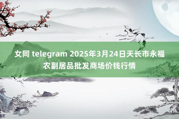 女同 telegram 2025年3月24日天长市永福农副居品批发商场价钱行情