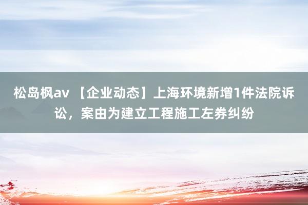 松岛枫av 【企业动态】上海环境新增1件法院诉讼，案由为建立工程施工左券纠纷