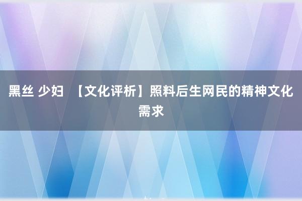 黑丝 少妇  【文化评析】照料后生网民的精神文化需求