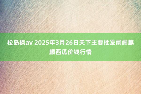 松岛枫av 2025年3月26日天下主要批发阛阓麒麟西瓜价钱行情