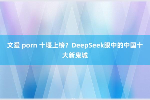 文爱 porn 十堰上榜？DeepSeek眼中的中国十大新鬼城