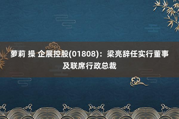 萝莉 操 企展控股(01808)：梁亮辞任实行董事及联席行政总裁