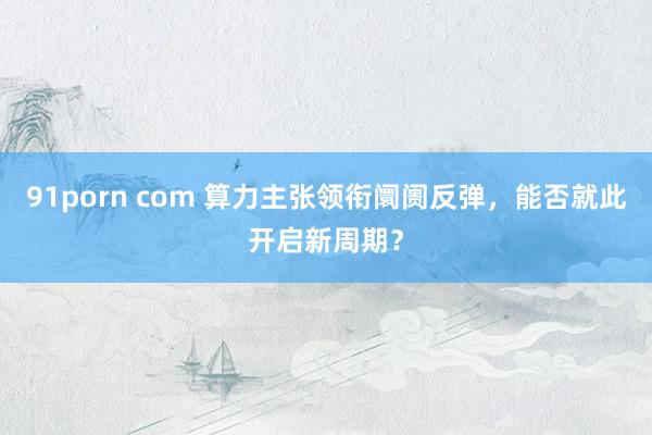 91porn com 算力主张领衔阛阓反弹，能否就此开启新周期？