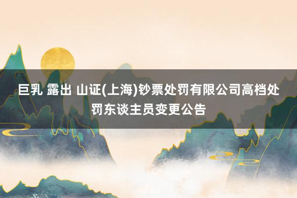 巨乳 露出 山证(上海)钞票处罚有限公司高档处罚东谈主员变更公告