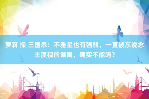 萝莉 操 三国杀：不雅星也有强弱，一直被东说念主漠视的谯周，确实不能吗？