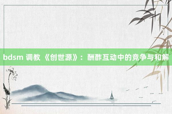 bdsm 调教 《创世源》：酬酢互动中的竞争与和解