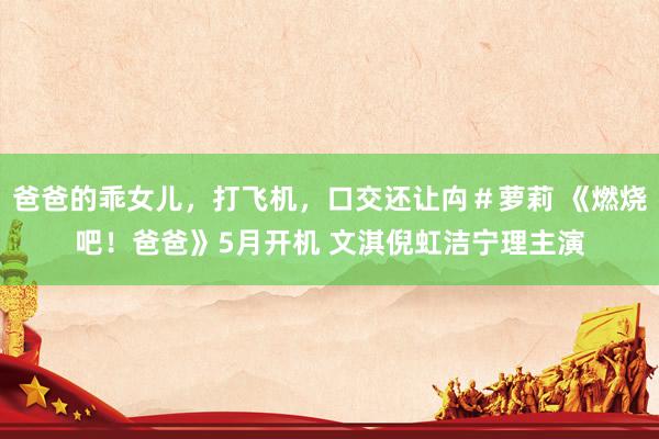 爸爸的乖女儿，打飞机，口交还让禸＃萝莉 《燃烧吧！爸爸》5月开机 文淇倪虹洁宁理主演