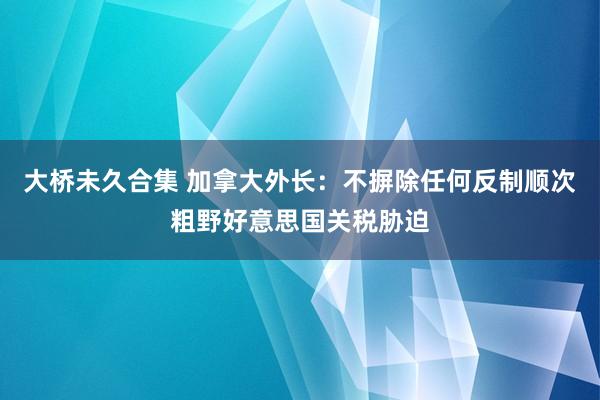 大桥未久合集 加拿大外长：不摒除任何反制顺次粗野好意思国关税胁迫