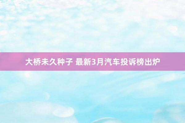 大桥未久种子 最新3月汽车投诉榜出炉