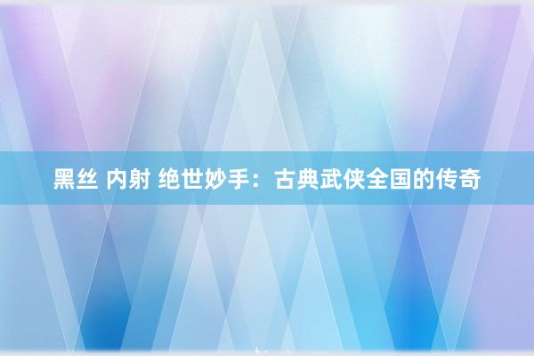 黑丝 内射 绝世妙手：古典武侠全国的传奇