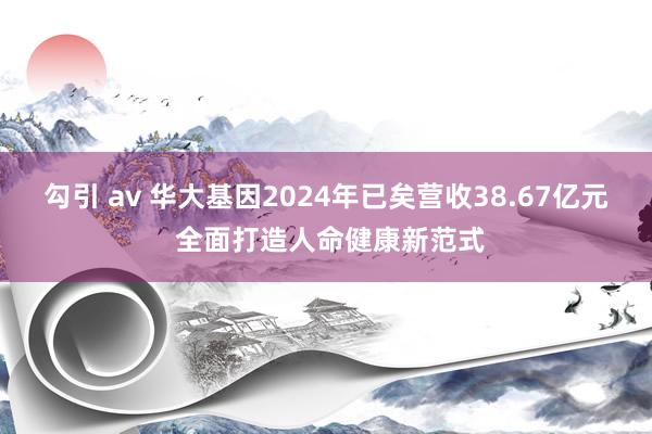 勾引 av 华大基因2024年已矣营收38.67亿元 全面打造人命健康新范式