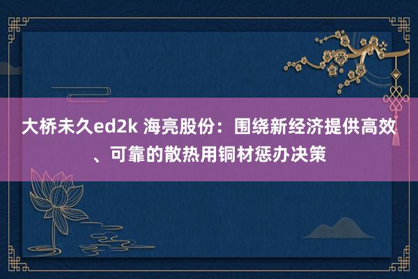 大桥未久ed2k 海亮股份：围绕新经济提供高效、可靠的散热用铜材惩办决策